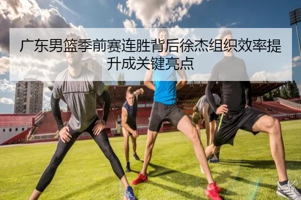 广东男篮季前赛连胜背后徐杰组织效率提升成关键亮点